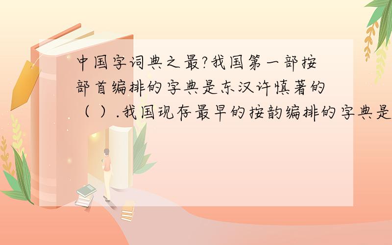 中国字词典之最?我国第一部按部首编排的字典是东汉许慎著的（ ）.我国现存最早的按韵编排的字典是隋朝陆法言著的（ ）.我国最早用字典正式命名的字典是清代张玉书,陈敬廷等编的（ ）