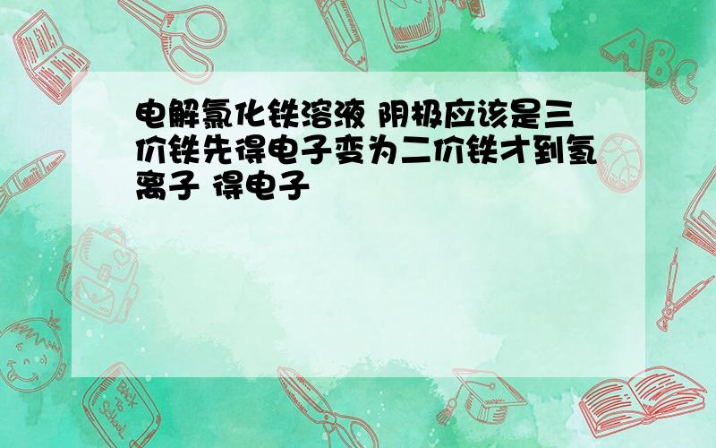 电解氯化铁溶液 阴极应该是三价铁先得电子变为二价铁才到氢离子 得电子