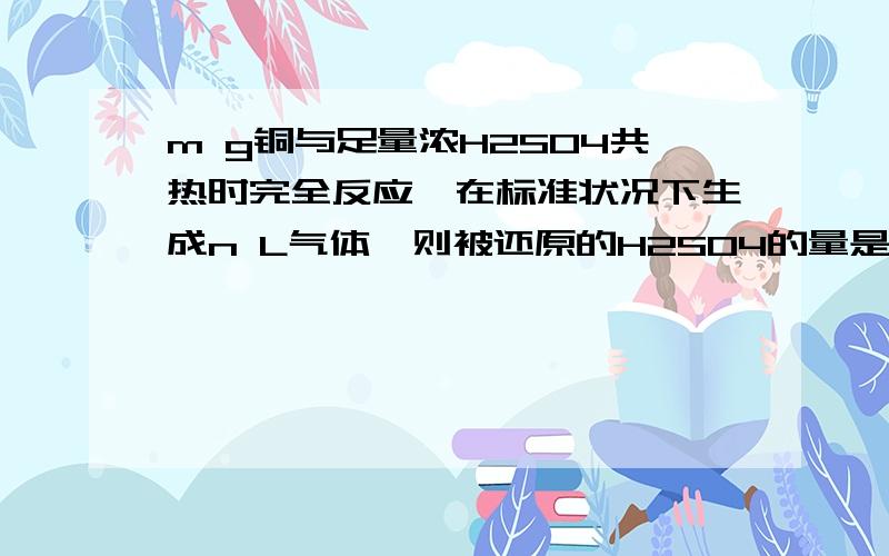 m g铜与足量浓H2SO4共热时完全反应,在标准状况下生成n L气体,则被还原的H2SO4的量是（　　）最好有过程,感激不尽@!