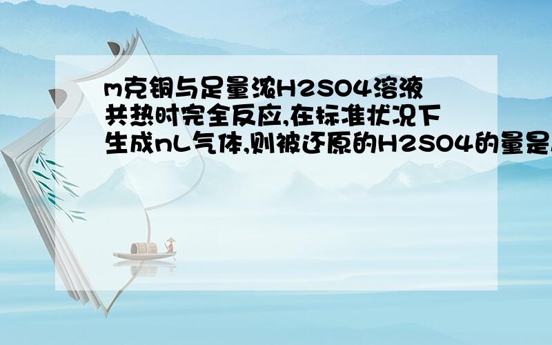 m克铜与足量浓H2SO4溶液共热时完全反应,在标准状况下生成nL气体,则被还原的H2SO4的量是A m/32molB m/64molC98n/22.4gD 196n/22.4g