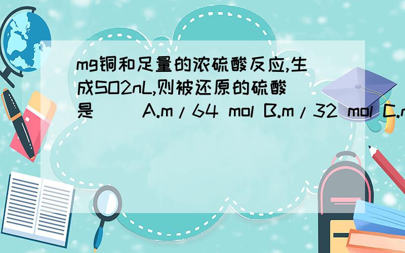 mg铜和足量的浓硫酸反应,生成SO2nL,则被还原的硫酸是（ ）A.m/64 mol B.m/32 mol C.n/11.2 mol D.n/22.4 mol答案上写的是A,但A和D不是一样的吗?