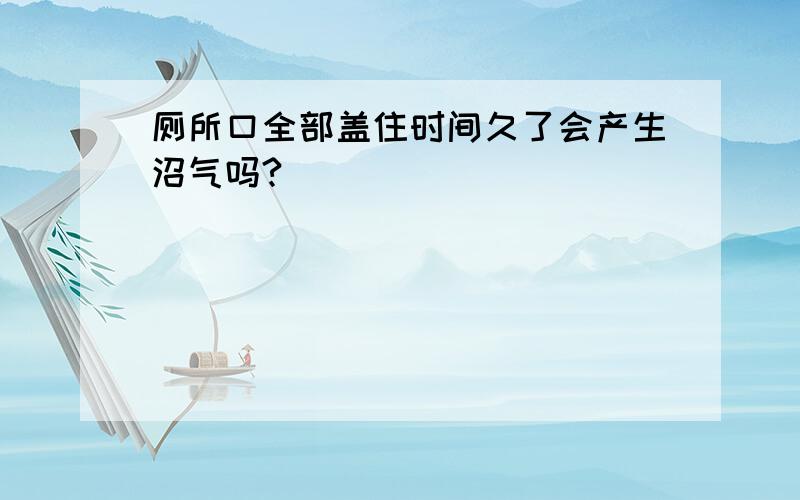 厕所口全部盖住时间久了会产生沼气吗?