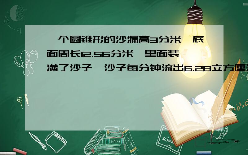 一个圆锥形的沙漏高3分米,底面周长12.56分米,里面装满了沙子,沙子每分钟流出6.28立方厘米的沙子,一共要多少分钟才能把沙子漏完?