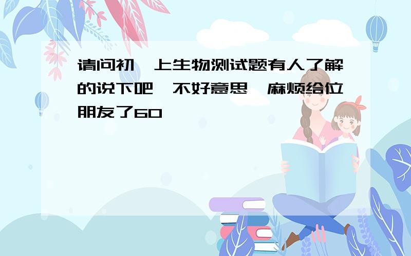 请问初一上生物测试题有人了解的说下吧,不好意思,麻烦给位朋友了6O