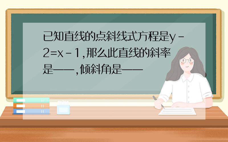 已知直线的点斜线式方程是y-2=x-1,那么此直线的斜率是——,倾斜角是——