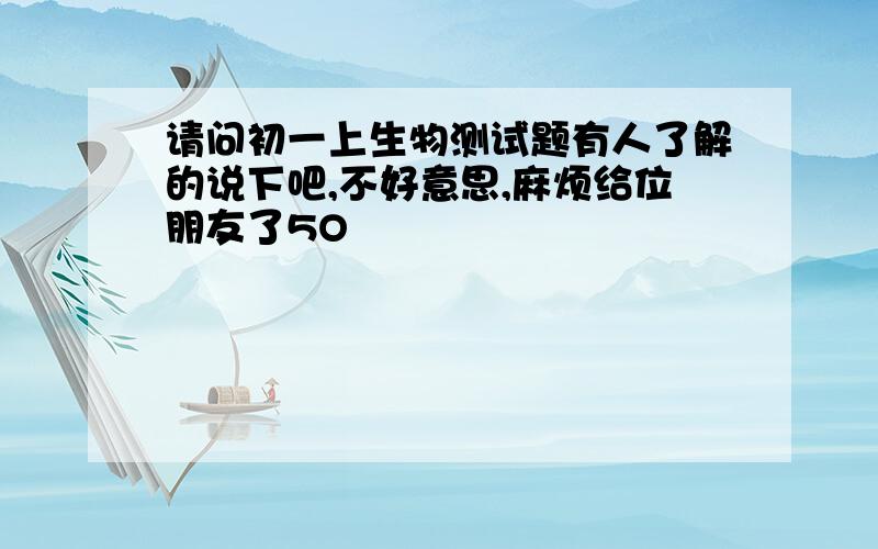 请问初一上生物测试题有人了解的说下吧,不好意思,麻烦给位朋友了5O