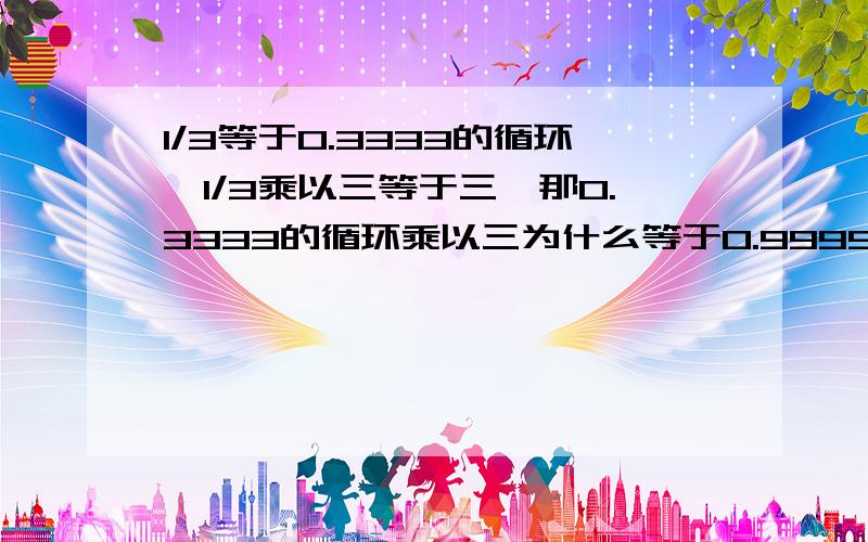 1/3等于0.3333的循环,1/3乘以三等于三,那0.3333的循环乘以三为什么等于0.9999的循环呢