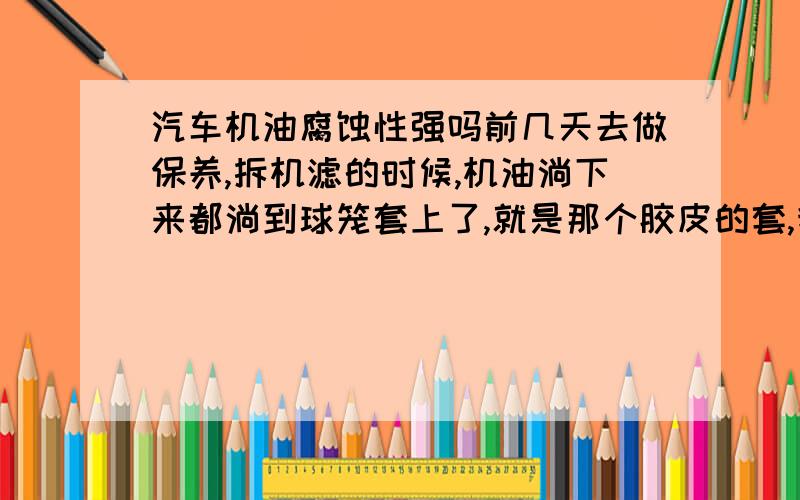 汽车机油腐蚀性强吗前几天去做保养,拆机滤的时候,机油淌下来都淌到球笼套上了,就是那个胶皮的套,我也让他们擦了,可是上面还是亮亮的,我有点担心会不会腐蚀了?