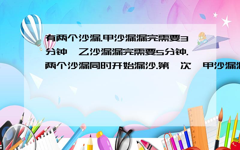 有两个沙漏.甲沙漏漏完需要3分钟,乙沙漏漏完需要5分钟.两个沙漏同时开始漏沙.第一次、甲沙漏漏完后立有两个沙漏.甲沙漏漏完需要3分钟,乙沙漏漏完需要5分钟.两个沙漏同时开始漏沙.\x05第