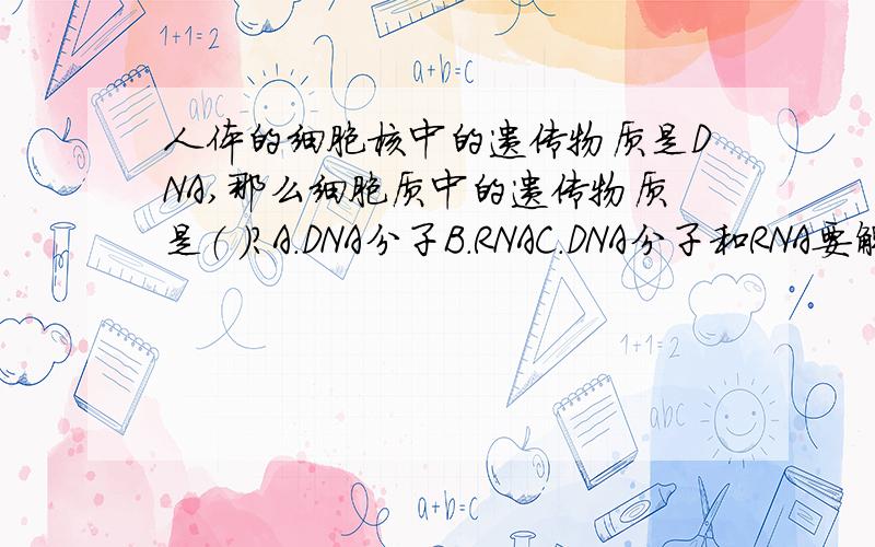 人体的细胞核中的遗传物质是DNA,那么细胞质中的遗传物质是（ ）?A.DNA分子B.RNAC.DNA分子和RNA要解释啊~答案是A，我不明白。不是说DNA存在于细胞核，少量存在于线粒体和叶绿体。RNA存在细胞