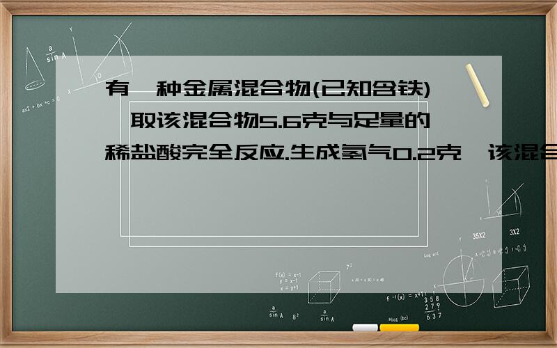 有一种金属混合物(已知含铁),取该混合物5.6克与足量的稀盐酸完全反应.生成氢气0.2克,该混合物成分是（）A、铁和铜 B、铁和镁 C、铁、镁和锌 D、铁、镁和铝