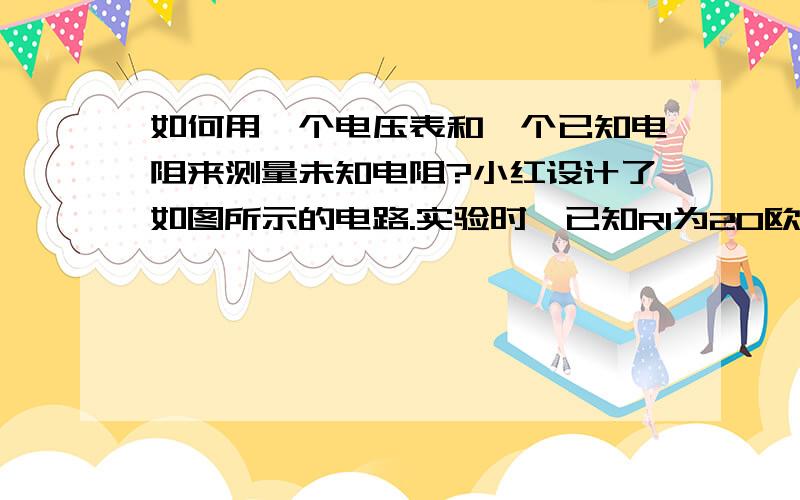 如何用一个电压表和一个已知电阻来测量未知电阻?小红设计了如图所示的电路.实验时,已知R1为20欧,在闭合s的情况下,断开S1时电压表的读数是4.0V,闭合S1时电压表的示数是5.6V,整个实验过程中