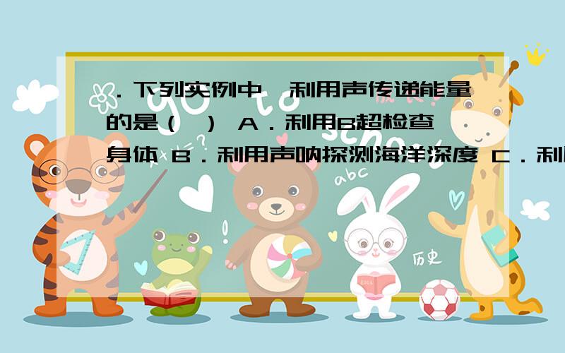 ．下列实例中,利用声传递能量的是（ ） A．利用B超检查身体 B．利用声呐探测海洋深度 C．利用超．下列实例中,利用声传递能量的是（　　）A．利用B超检查身体 B．利用声呐探测海洋深度 C