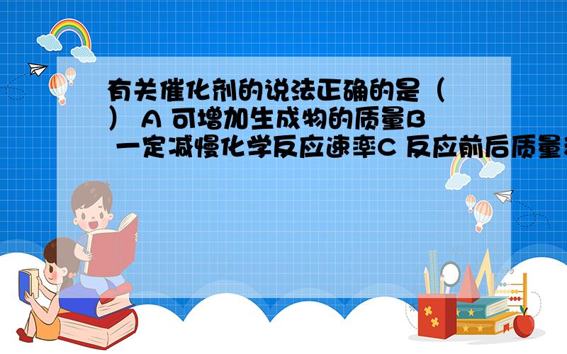 有关催化剂的说法正确的是（ ） A 可增加生成物的质量B 一定减慢化学反应速率C 反应前后质量和性质不变D 反应前后质量和化学性质不变