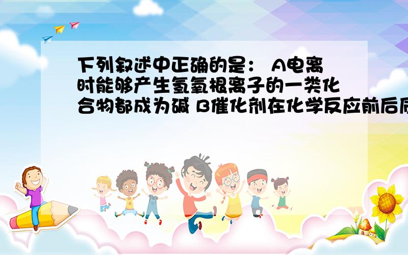 下列叙述中正确的是： A电离时能够产生氢氧根离子的一类化合物都成为碱 B催化剂在化学反应前后质量和化学性都不变求解,谢谢各位高手