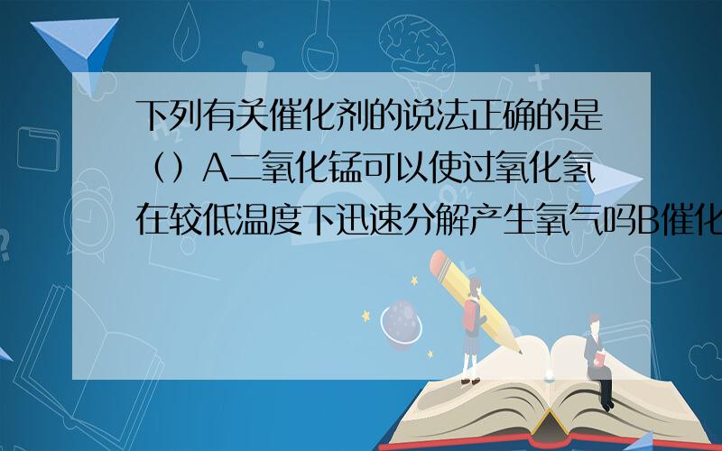 下列有关催化剂的说法正确的是（）A二氧化锰可以使过氧化氢在较低温度下迅速分解产生氧气吗B催化剂只是加快反应速率,而不能减慢反应速率C二氧化锰在催化过程中,就失去了催化作用D加