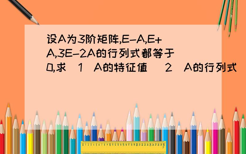 设A为3阶矩阵,E-A,E+A,3E-2A的行列式都等于0,求（1）A的特征值 （2）A的行列式