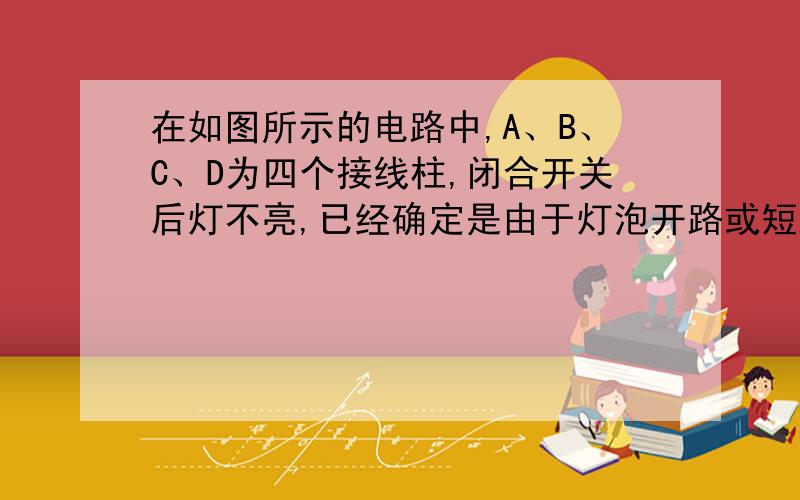 在如图所示的电路中,A、B、C、D为四个接线柱,闭合开关后灯不亮,已经确定是由于灯泡开路或短路引起的.在不允许拆开电路的情况下,请你先后用一个电压表、一个电流表、一根导线三种不同