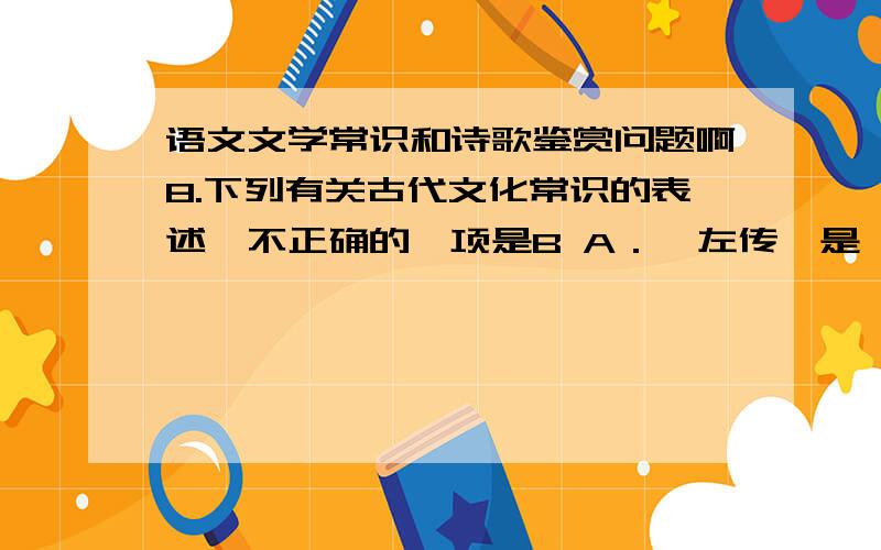 语文文学常识和诗歌鉴赏问题啊8.下列有关古代文化常识的表述,不正确的一项是B A．《左传》是一部叙述春秋时期史实的编年体历史著作,记载了自鲁隐公元年至鲁悼公十四年间的历史,具有