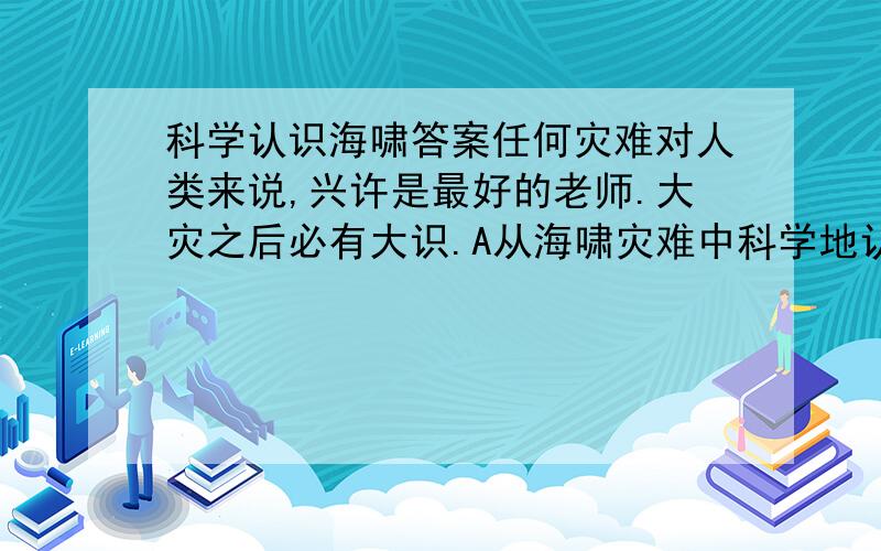 科学认识海啸答案任何灾难对人类来说,兴许是最好的老师.大灾之后必有大识.A从海啸灾难中科学地认识海啸,对提高防御海啸是十分有益的.海啸,古已有之.B中国对于海啸灾害的文献记载始于