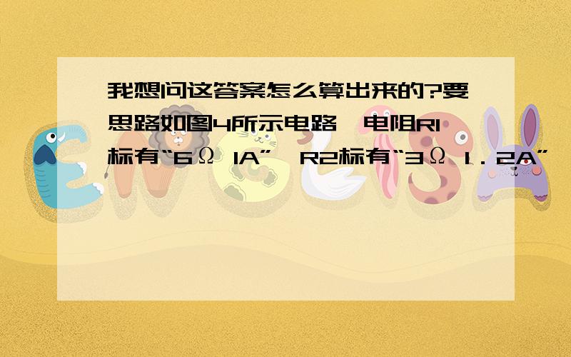 我想问这答案怎么算出来的?要思路如图4所示电路,电阻R1标有“6Ω lA”,R2标有“3Ω 1．2A”,电流表A1、A2的量程均为0～3A,电压表量程0~15V,在a、b间接入电压可调的直流电源．闭合开关s后,为保证