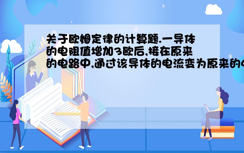 关于欧姆定律的计算题.一导体的电阻值增加3欧后,接在原来的电路中,通过该导体的电流变为原来的4/5,则该导体原来的电阻为多少欧?若将原来电阻减少3欧后,仍接在原来的电路中,则通过它的