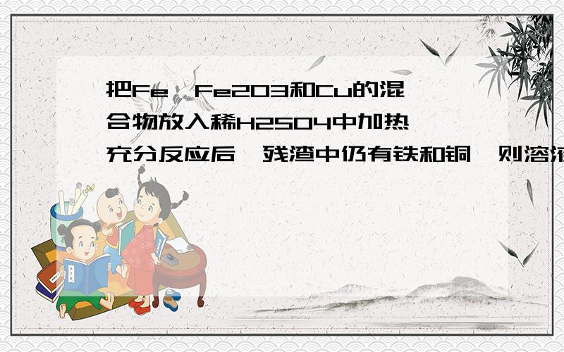 把Fe、Fe2O3和Cu的混合物放入稀H2SO4中加热,充分反应后,残渣中仍有铁和铜,则溶液中含有A.Fe3+、Fe2+、SO42-B.Cu2+、Fe2+、SO42-C.Fe2+、SO42-D.H+、Cu2+、SO42-说下理由哈~