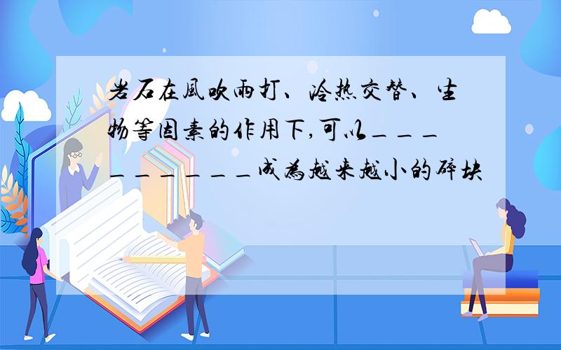 岩石在风吹雨打、冷热交替、生物等因素的作用下,可以_________成为越来越小的碎块