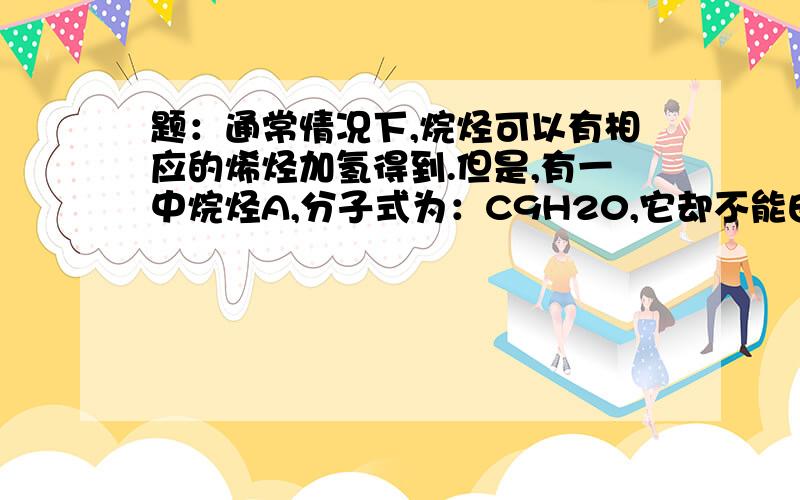 题：通常情况下,烷烃可以有相应的烯烃加氢得到.但是,有一中烷烃A,分子式为：C9H20,它却不能由任何C9H18的烯烃催化加氢得到.另有A的三种同分异构体B1,B2,B3,却分别只能可由而且只能由一种自