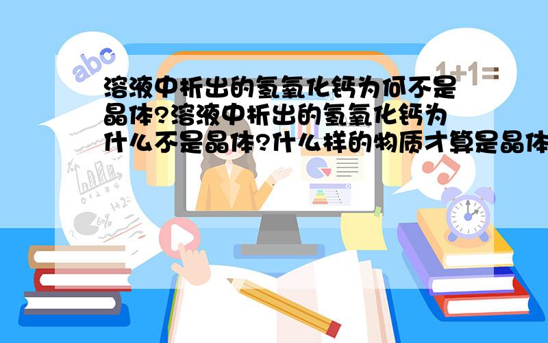 溶液中析出的氢氧化钙为何不是晶体?溶液中析出的氢氧化钙为什么不是晶体?什么样的物质才算是晶体呢?（本人初三,请尽可能用初中知识解释,