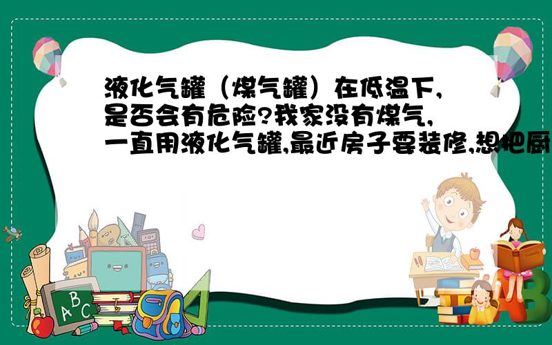 液化气罐（煤气罐）在低温下,是否会有危险?我家没有煤气,一直用液化气罐,最近房子要装修,想把厨房挪到北阳台上,北阳台又没有暖气,不知道这样做是否会对液化气罐造成什么不良影响?是