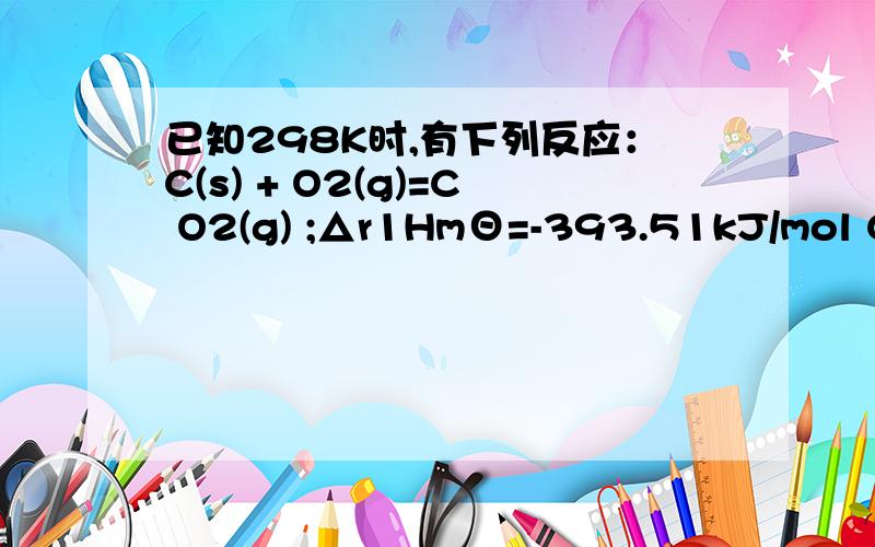 已知298K时,有下列反应：C(s) + O2(g)=C O2(g) ;△r1HmΘ=-393.51kJ/mol CO(g) + O2(g)= C O2(g) ; △r3Hm已知298K时，有下列反应：C(s) + O2(g)=C O2(g) ;△r1HmΘ=-393.51kJ/mol\x09CO(g) + O2(g)= C O2(g) ; △r3HmΘ=-282.99 kJ/mol,求反