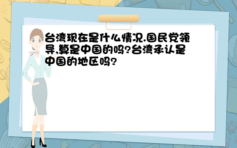 台湾现在是什么情况.国民党领导,算是中国的吗?台湾承认是中国的地区吗?