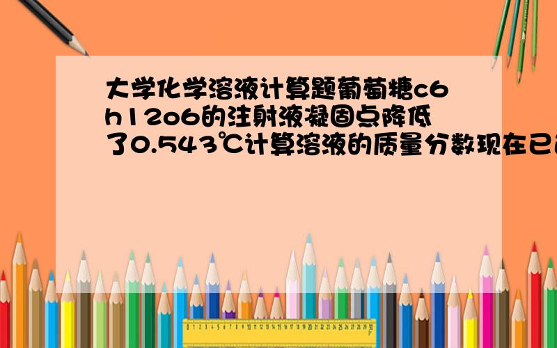 大学化学溶液计算题葡萄糖c6h12o6的注射液凝固点降低了0.543℃计算溶液的质量分数现在已近算出来b(C6H12O6)=0.292MOL/KG在算w=0.292*180/(0.292*180+1000)=0.0499解释一下计算质量分数的时候的式子为什么