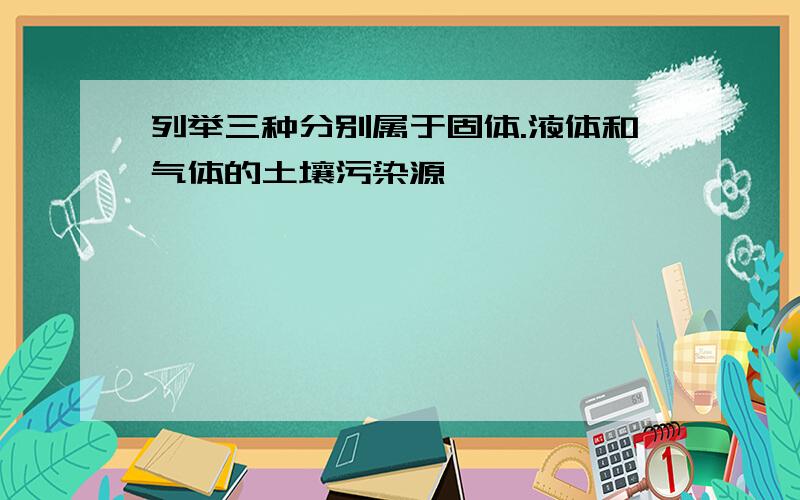 列举三种分别属于固体.液体和气体的土壤污染源