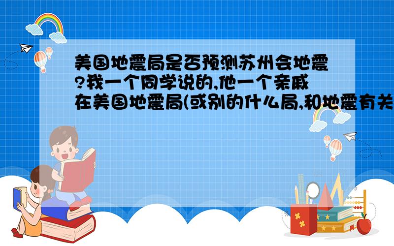 美国地震局是否预测苏州会地震?我一个同学说的,他一个亲戚在美国地震局(或别的什么局,和地震有关的)工作,前几周特意打电话过来.他还说这件事美国知道,求证!(在美国地震局的先进!)别把