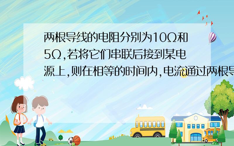 两根导线的电阻分别为10Ω和5Ω,若将它们串联后接到某电源上,则在相等的时间内,电流通过两根导线产生的热量之比是____?