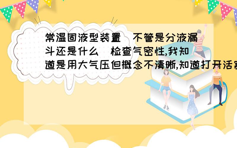 常温固液型装置（不管是分液漏斗还是什么）检查气密性,我知道是用大气压但概念不清晰,知道打开活塞,液封后,加入水,若气密性良好,液面不下降,但为什么会这样?若回答对,