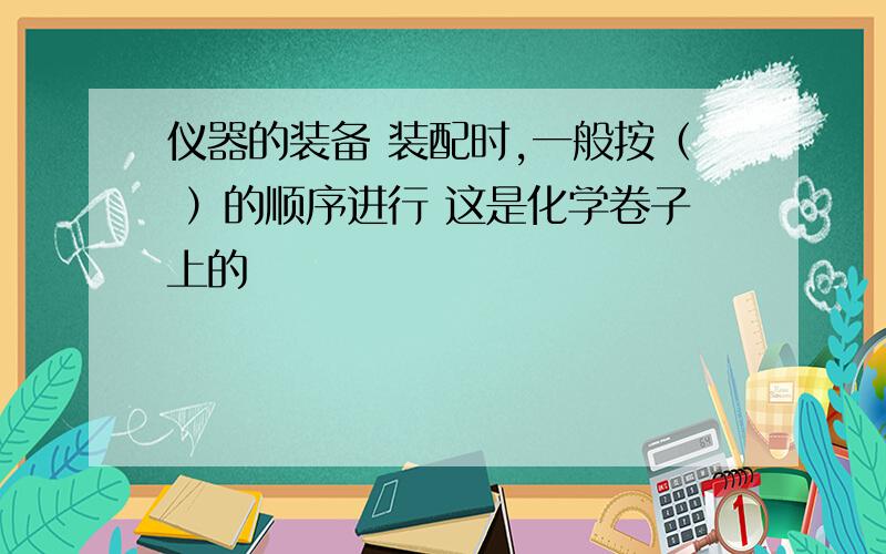 仪器的装备 装配时,一般按（ ）的顺序进行 这是化学卷子上的