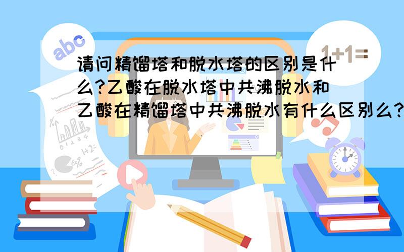 请问精馏塔和脱水塔的区别是什么?乙酸在脱水塔中共沸脱水和乙酸在精馏塔中共沸脱水有什么区别么?另外，还有没有公开的出版物对共沸的原理有介绍，特别是蒸馏塔的温度，比如教科书