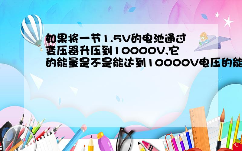 如果将一节1.5V的电池通过变压器升压到10000V,它的能量是不是能达到10000V电压的能量?