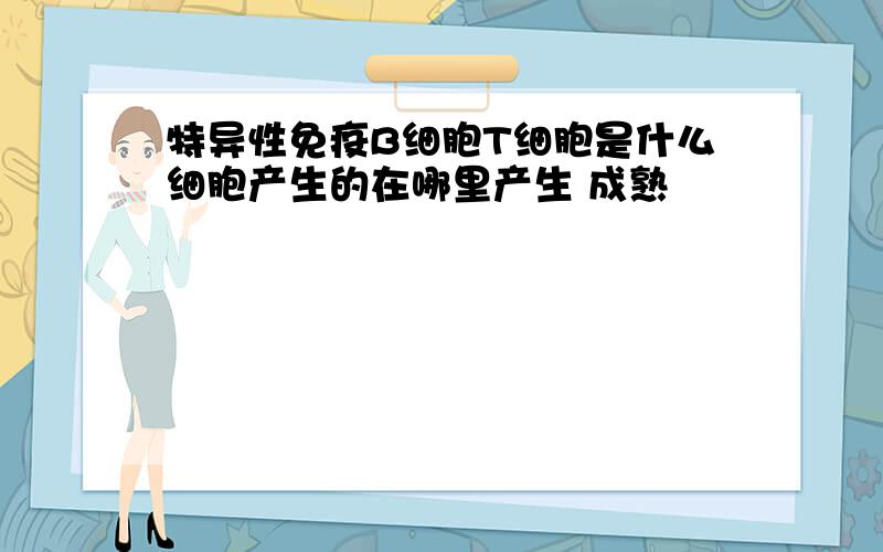 特异性免疫B细胞T细胞是什么细胞产生的在哪里产生 成熟