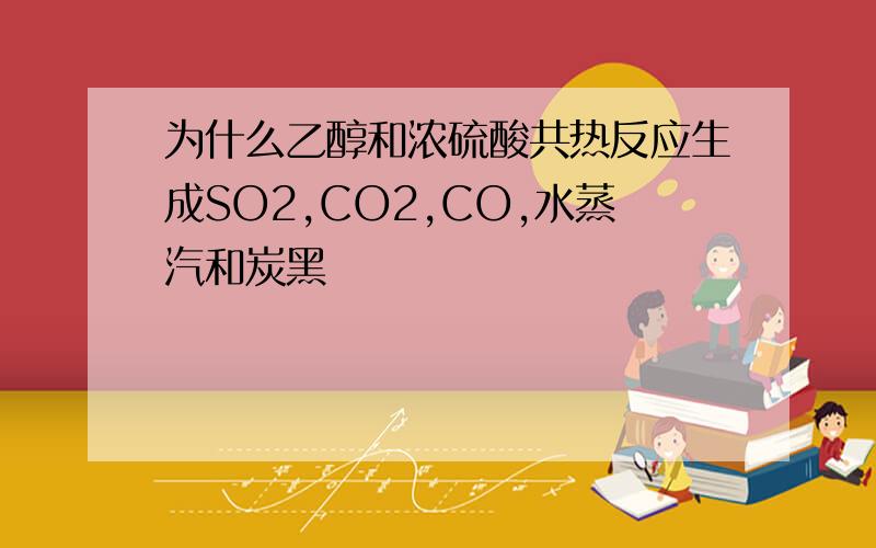 为什么乙醇和浓硫酸共热反应生成SO2,CO2,CO,水蒸汽和炭黑