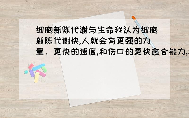 细胞新陈代谢与生命我认为细胞新陈代谢快,人就会有更强的力量、更快的速度,和伤口的更快愈合能力,坏的细胞会很快被新的细胞代替…我说的对吗?