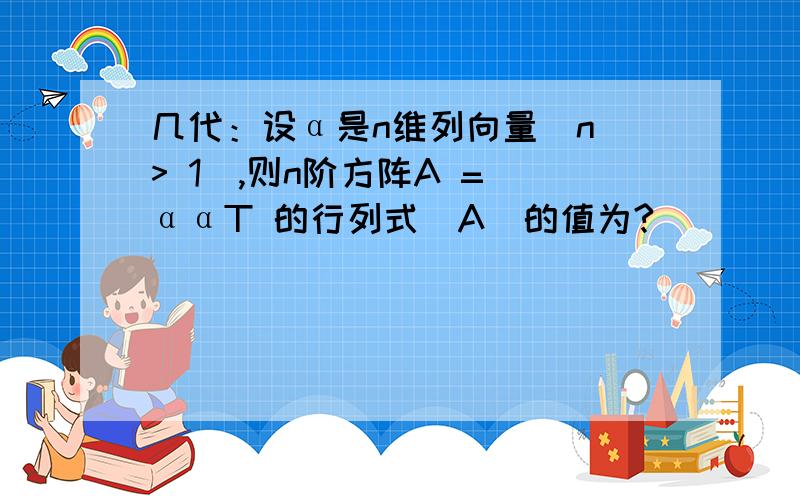 几代：设α是n维列向量(n > 1),则n阶方阵A = ααT 的行列式|A|的值为?