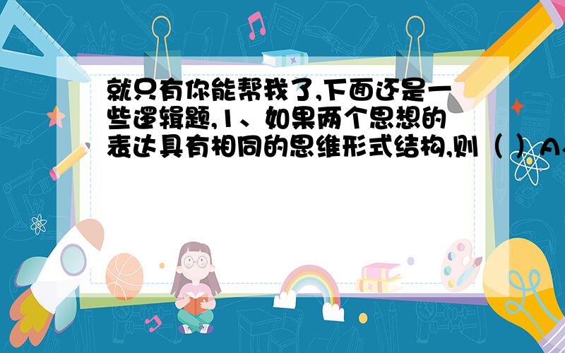 就只有你能帮我了,下面还是一些逻辑题,1、如果两个思想的表达具有相同的思维形式结构,则（ ）A、它们表达相同的思维内容.B、它们具有相同的自然语言表达.C．它们具有相同的逻辑常项.D