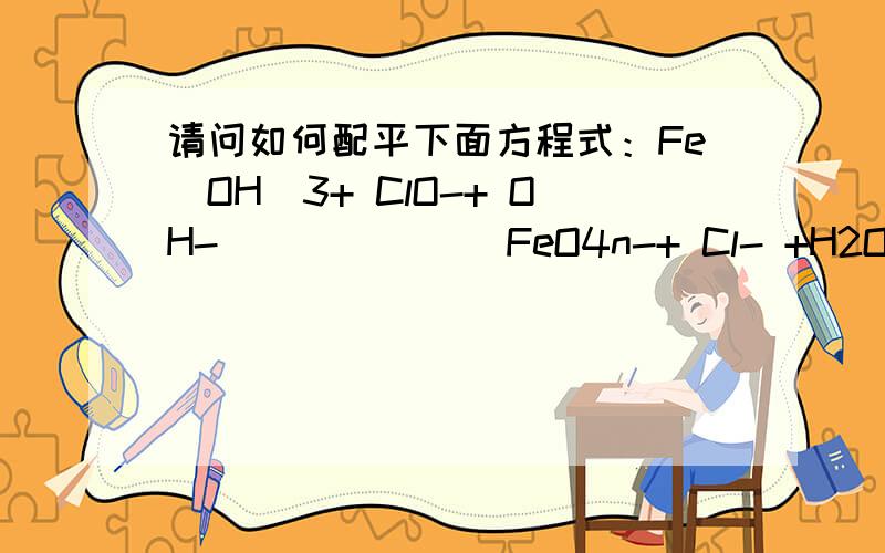 请问如何配平下面方程式：Fe(OH)3+ ClO-+ OH- ______ FeO4n-+ Cl- +H2O