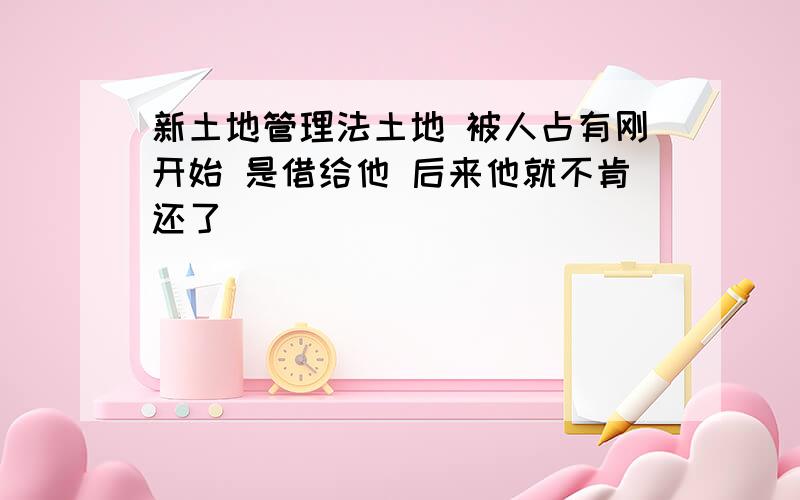 新土地管理法土地 被人占有刚开始 是借给他 后来他就不肯还了