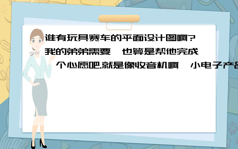 谁有玩具赛车的平面设计图啊?我的弟弟需要,也算是帮他完成一个心愿吧.就是像收音机啊、小电子产品的平面设计图、电路图什么的,我们在现实生活种可能能经常地看到,但是他问我要,我还