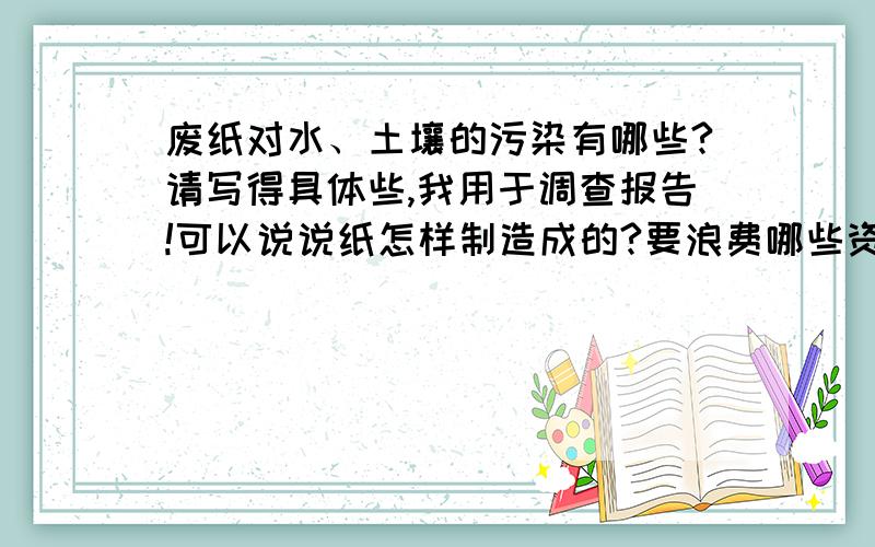 废纸对水、土壤的污染有哪些?请写得具体些,我用于调查报告!可以说说纸怎样制造成的?要浪费哪些资源?难道就没有吗?白白浪费了悬赏分!